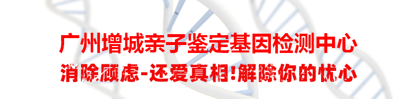 广州增城亲子鉴定基因检测中心